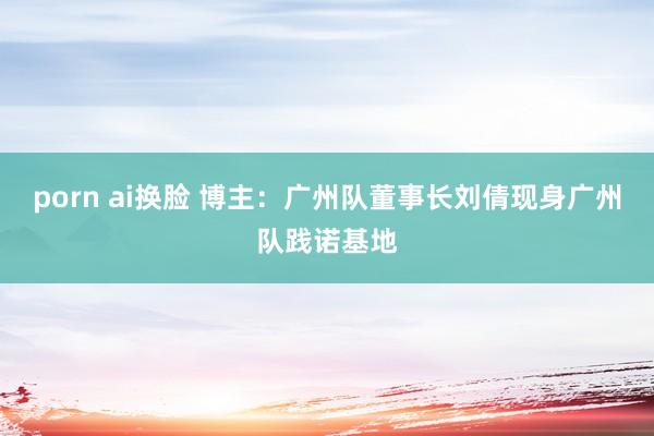 porn ai换脸 博主：广州队董事长刘倩现身广州队践诺基地
