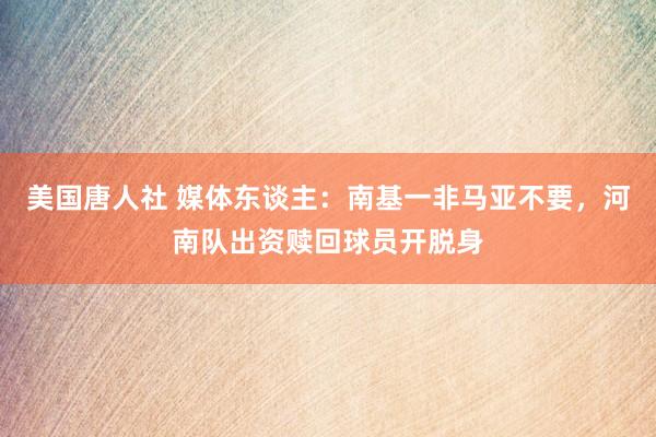 美国唐人社 媒体东谈主：南基一非马亚不要，河南队出资赎回球员开脱身