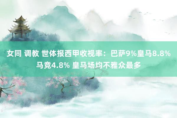 女同 调教 世体报西甲收视率：巴萨9%皇马8.8%马竞4.8% 皇马场均不雅众最多