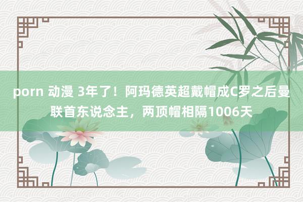 porn 动漫 3年了！阿玛德英超戴帽成C罗之后曼联首东说念主，两顶帽相隔1006天
