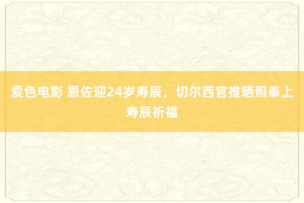 爱色电影 恩佐迎24岁寿辰，切尔西官推晒照奉上寿辰祈福