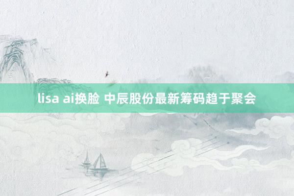 lisa ai换脸 中辰股份最新筹码趋于聚会