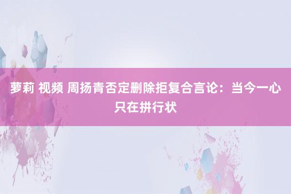 萝莉 视频 周扬青否定删除拒复合言论：当今一心只在拼行状