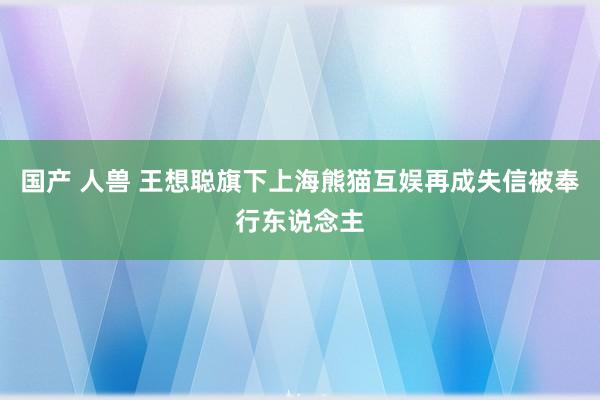 国产 人兽 王想聪旗下上海熊猫互娱再成失信被奉行东说念主