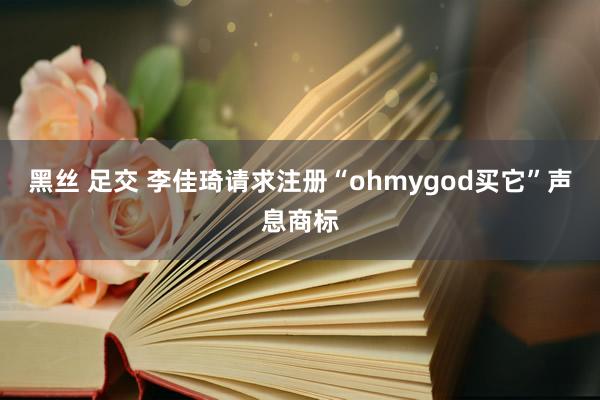 黑丝 足交 李佳琦请求注册“ohmygod买它”声息商标