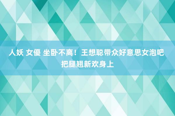 人妖 女優 坐卧不离！王想聪带众好意思女泡吧 把腿翘新欢身上
