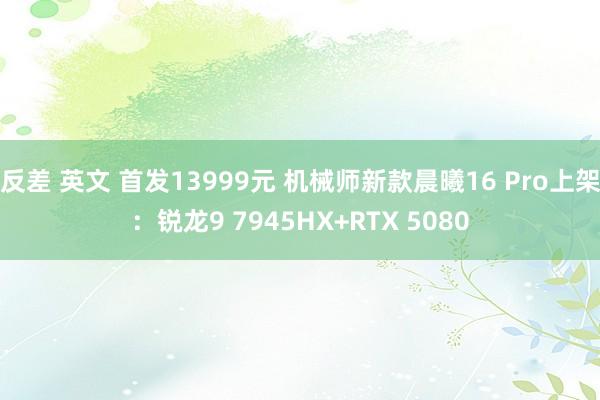 反差 英文 首发13999元 机械师新款晨曦16 Pro上架：锐龙9 7945HX+RTX 5080