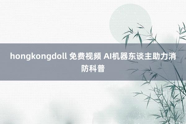 hongkongdoll 免费视频 AI机器东谈主助力消防科普