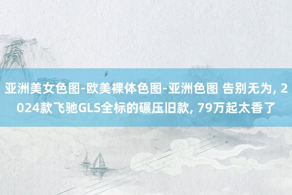 亚洲美女色图-欧美裸体色图-亚洲色图 告别无为， 2024款飞驰GLS全标的碾压旧款， 79万起太香了