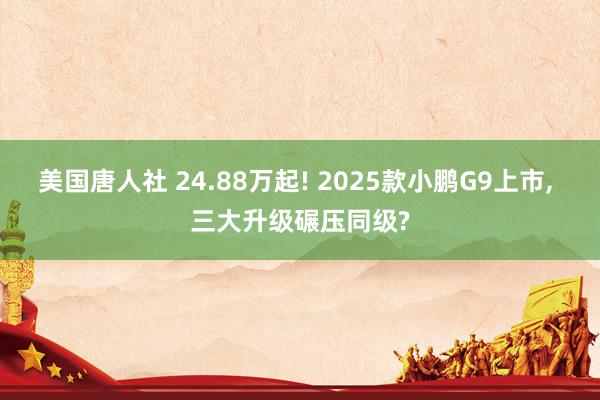 美国唐人社 24.88万起! 2025款小鹏G9上市， 三大升级碾压同级?