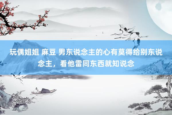 玩偶姐姐 麻豆 男东说念主的心有莫得给别东说念主，看他雷同东西就知说念