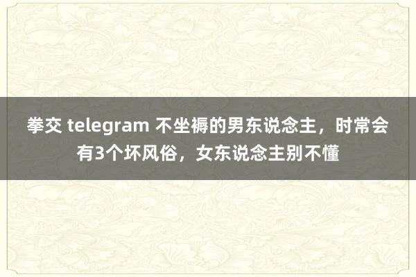 拳交 telegram 不坐褥的男东说念主，时常会有3个坏风俗，女东说念主别不懂