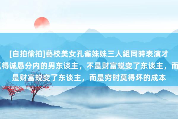 [自拍偷拍]藝校美女孔雀妹妹三人組同時表演才藝 这个世上，根底莫得诚恳分内的男东谈主，不是财富蜕变了东谈主，而是穷时莫得坏的成本