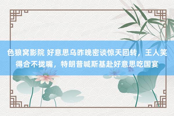 色狼窝影院 好意思乌昨晚密谈惊天回转，王人笑得合不拢嘴，特朗普喊斯基赴好意思吃国宴