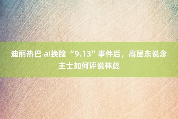 迪丽热巴 ai换脸 “9.13”事件后，高层东说念主士如何评说林彪