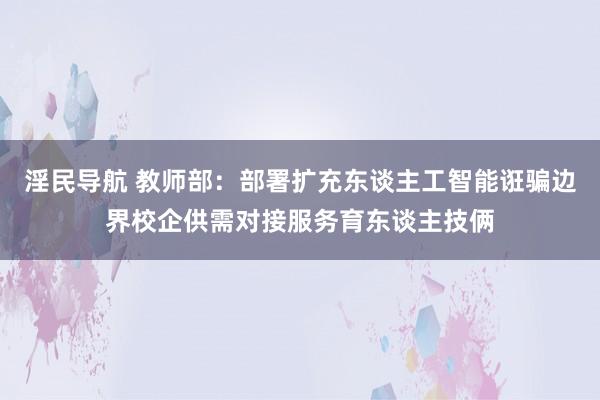 淫民导航 教师部：部署扩充东谈主工智能诳骗边界校企供需对接服务育东谈主技俩