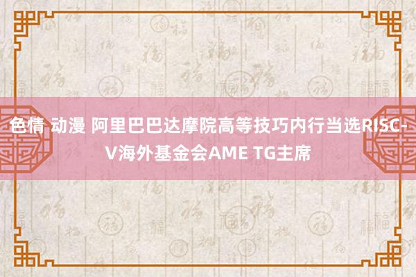 色情 动漫 阿里巴巴达摩院高等技巧内行当选RISC-V海外基金会AME TG主席