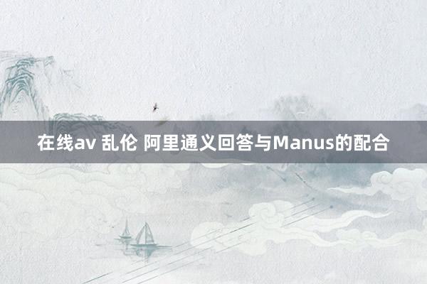 在线av 乱伦 阿里通义回答与Manus的配合