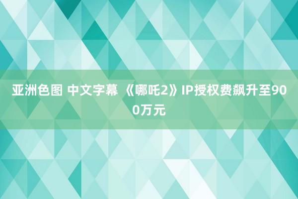 亚洲色图 中文字幕 《哪吒2》IP授权费飙升至900万元