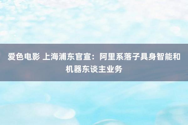 爱色电影 上海浦东官宣：阿里系落子具身智能和机器东谈主业务