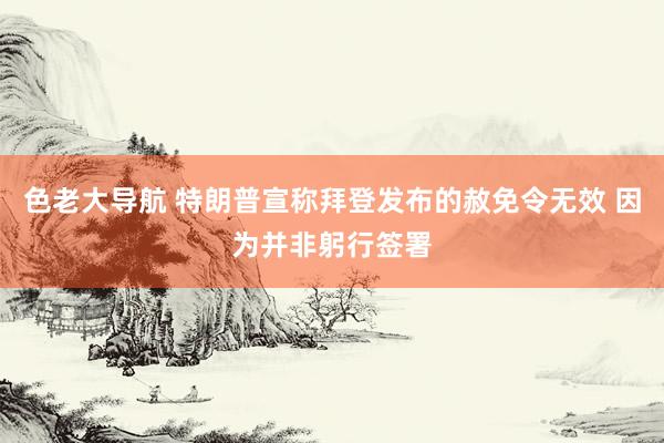 色老大导航 特朗普宣称拜登发布的赦免令无效 因为并非躬行签署