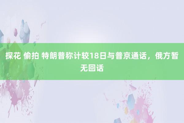 探花 偷拍 特朗普称计较18日与普京通话，俄方暂无回话