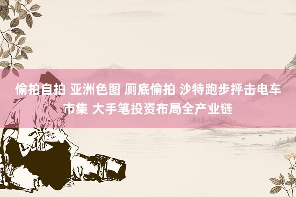 偷拍自拍 亚洲色图 厕底偷拍 沙特跑步抨击电车市集 大手笔投资布局全产业链