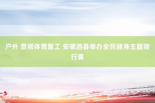 户外 贯彻体育复工 安徽泗县举办全民健身主题骑行赛