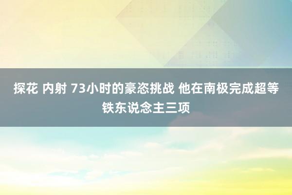 探花 内射 73小时的豪恣挑战 他在南极完成超等铁东说念主三项