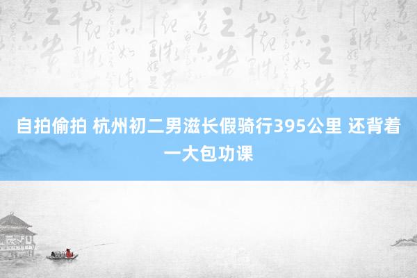 自拍偷拍 杭州初二男滋长假骑行395公里 还背着一大包功课