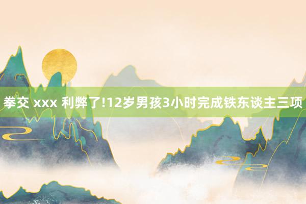 拳交 xxx 利弊了!12岁男孩3小时完成铁东谈主三项