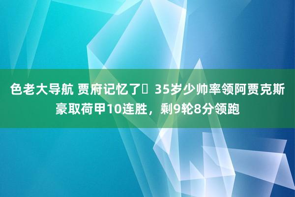 色老大导航 贾府记忆了❗35岁少帅率领阿贾克斯豪取荷甲10连胜，剩9轮8分领跑