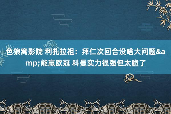色狼窝影院 利扎拉祖：拜仁次回合没啥大问题&能赢欧冠 科曼实力很强但太脆了