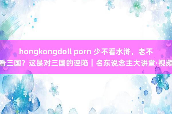 hongkongdoll porn 少不看水浒，老不看三国？这是对三国的诬陷｜名东说念主大讲堂·视频