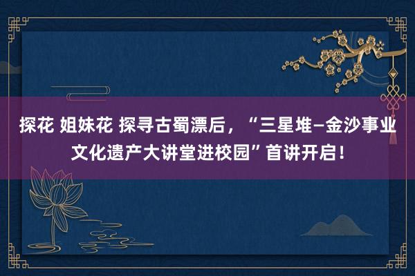 探花 姐妹花 探寻古蜀漂后，“三星堆—金沙事业文化遗产大讲堂进校园”首讲开启！