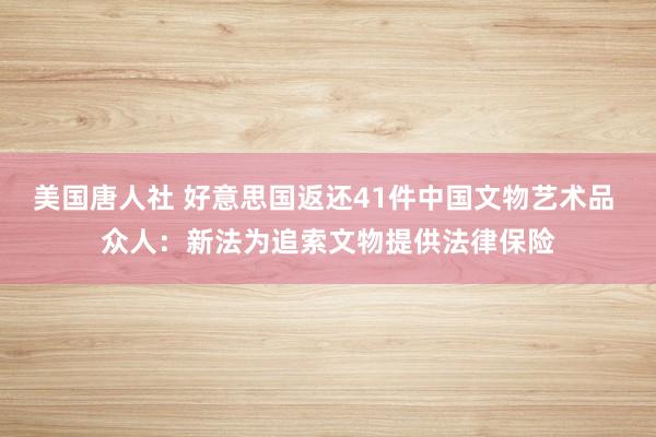 美国唐人社 好意思国返还41件中国文物艺术品 众人：新法为追索文物提供法律保险