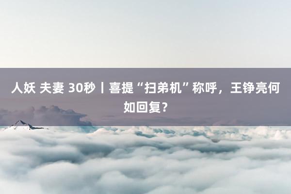 人妖 夫妻 30秒丨喜提“扫弟机”称呼，王铮亮何如回复？
