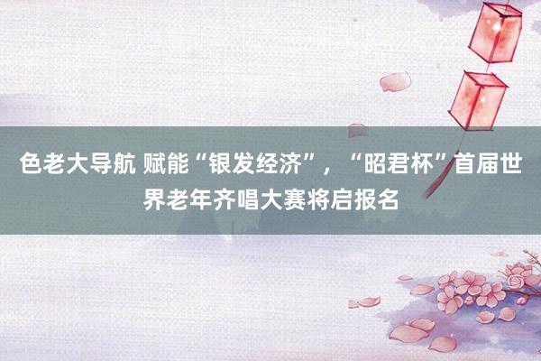 色老大导航 赋能“银发经济”，“昭君杯”首届世界老年齐唱大赛将启报名