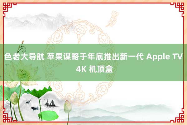 色老大导航 苹果谋略于年底推出新一代 Apple TV 4K 机顶盒