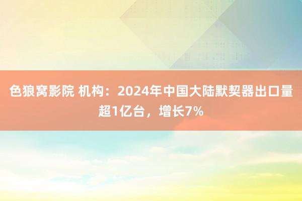 色狼窝影院 机构：2024年中国大陆默契器出口量超1亿台，增长7%