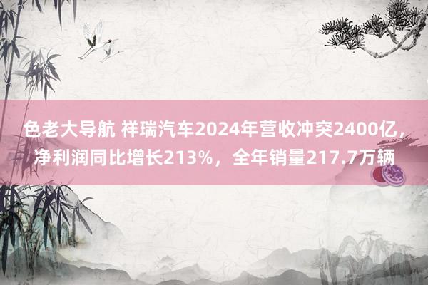 色老大导航 祥瑞汽车2024年营收冲突2400亿，净利润同比增长213%，全年销量217.7万辆