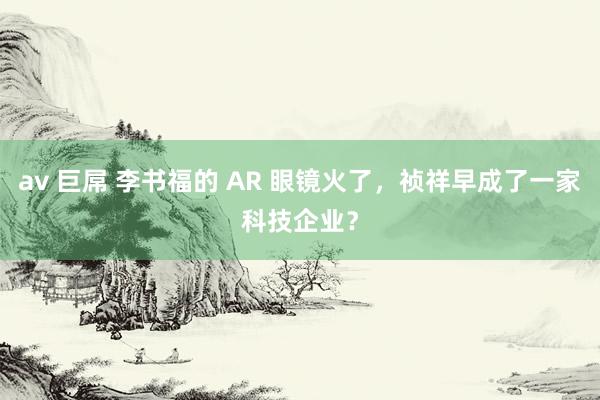 av 巨屌 李书福的 AR 眼镜火了，祯祥早成了一家科技企业？