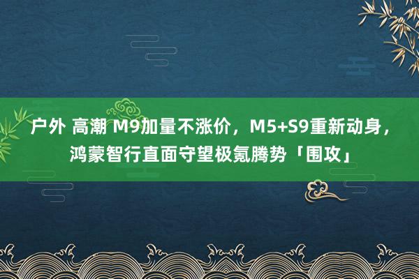 户外 高潮 M9加量不涨价，M5+S9重新动身，鸿蒙智行直面守望极氪腾势「围攻」