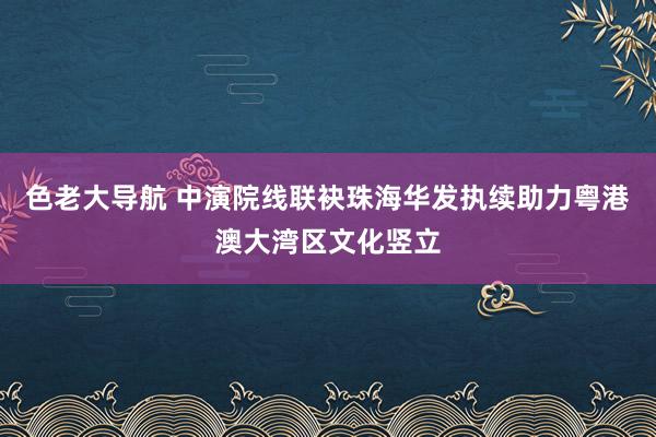 色老大导航 中演院线联袂珠海华发执续助力粤港澳大湾区文化竖立