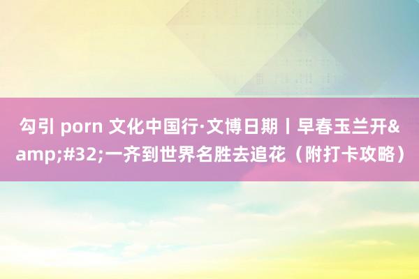 勾引 porn 文化中国行·文博日期丨早春玉兰开&#32;一齐到世界名胜去追花（附打卡攻略）