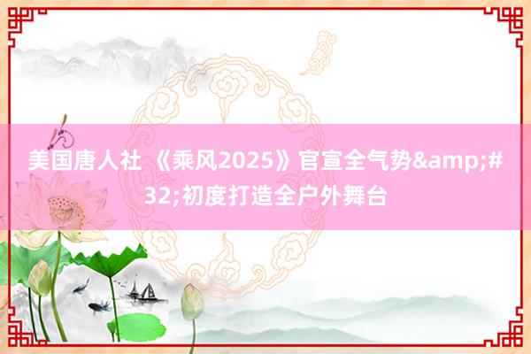 美国唐人社 《乘风2025》官宣全气势&#32;初度打造全户外舞台