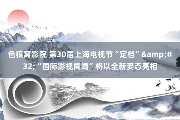 色狼窝影院 第30届上海电视节“定档”&#32;“国际影视阛阓”将以全新姿态亮相