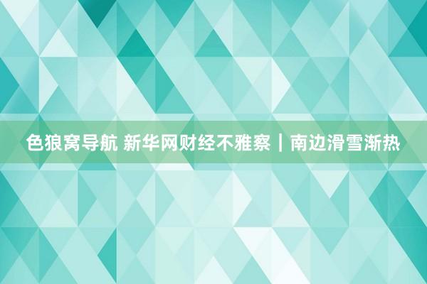 色狼窝导航 新华网财经不雅察｜南边滑雪渐热