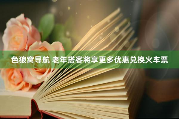 色狼窝导航 老年搭客将享更多优惠兑换火车票