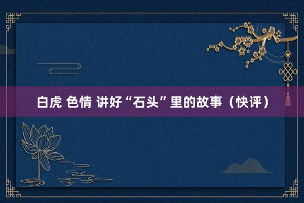 白虎 色情 讲好“石头”里的故事（快评）